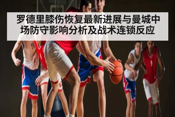 罗德里膝伤恢复最新进展与曼城中场防守影响分析及战术连锁反应（www.c7c7.app）