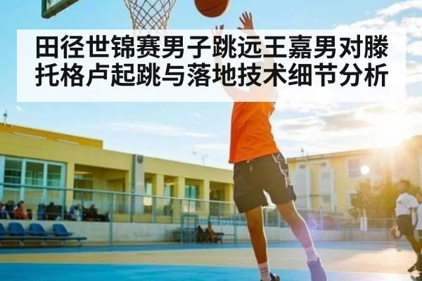 田径世锦赛男子跳远王嘉男对滕托格卢起跳与落地技术细节分析（www.c7c7.app）