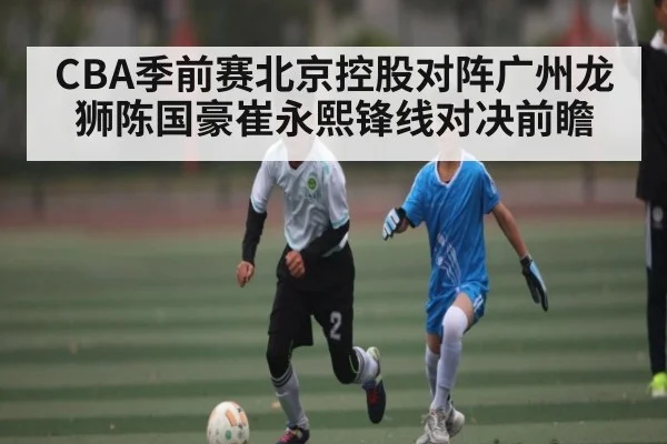 CBA季前赛北京控股对阵广州龙狮陈国豪崔永熙锋线对决前瞻（www.c7c7.app）