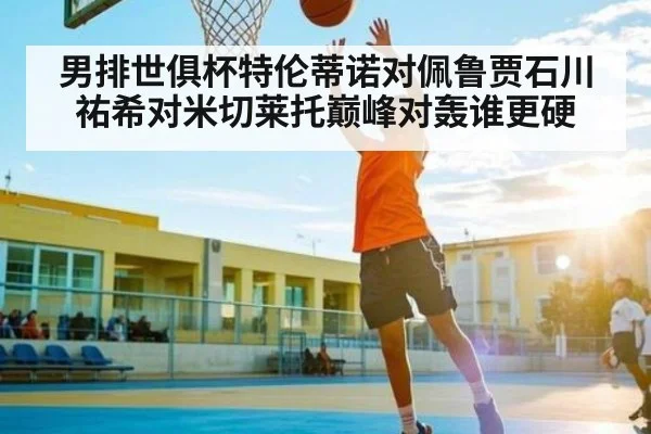 男排世俱杯特伦蒂诺对佩鲁贾石川祐希对米切莱托巅峰对轰谁更硬（www.c7c7.app）